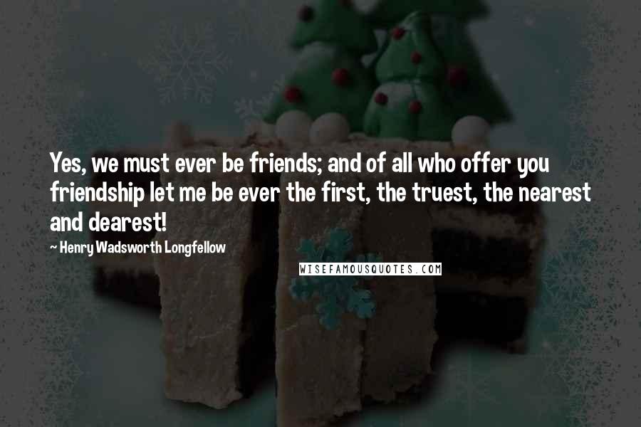 Henry Wadsworth Longfellow Quotes: Yes, we must ever be friends; and of all who offer you friendship let me be ever the first, the truest, the nearest and dearest!
