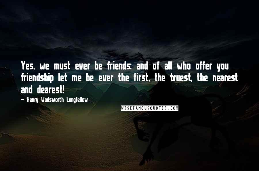 Henry Wadsworth Longfellow Quotes: Yes, we must ever be friends; and of all who offer you friendship let me be ever the first, the truest, the nearest and dearest!