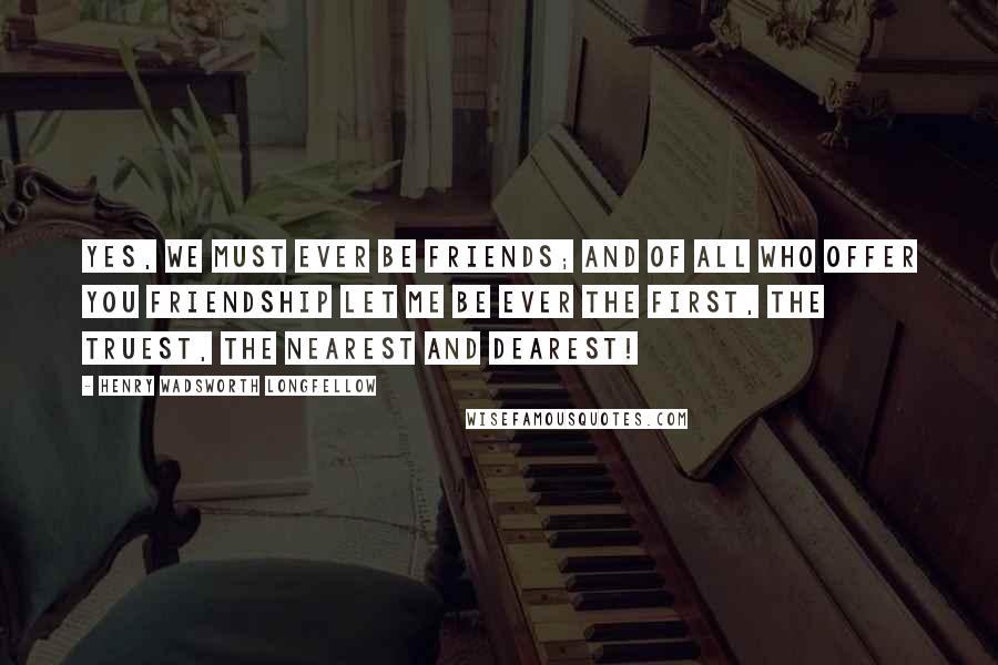 Henry Wadsworth Longfellow Quotes: Yes, we must ever be friends; and of all who offer you friendship let me be ever the first, the truest, the nearest and dearest!