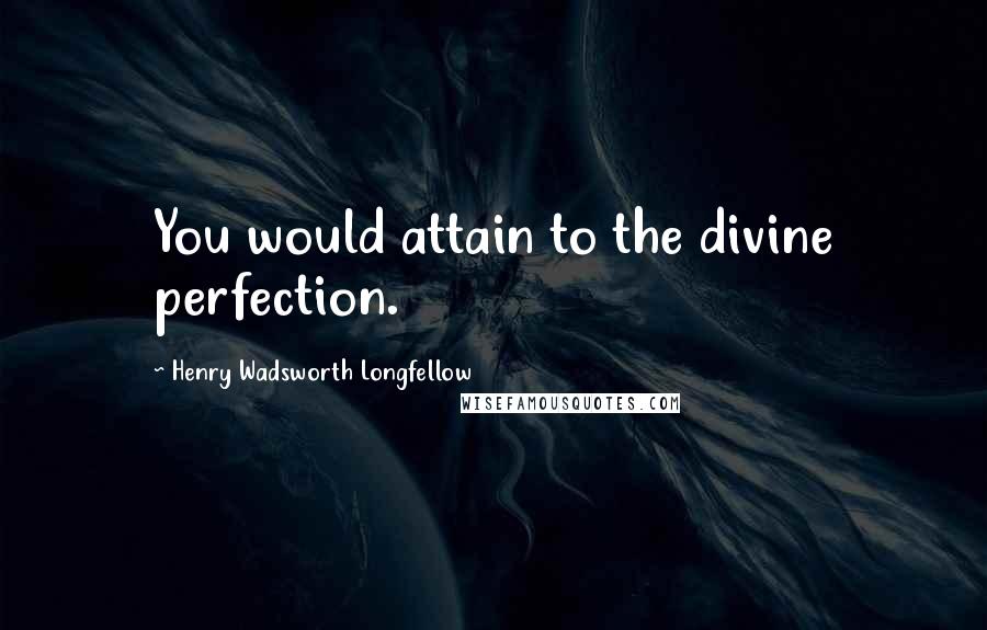 Henry Wadsworth Longfellow Quotes: You would attain to the divine perfection.