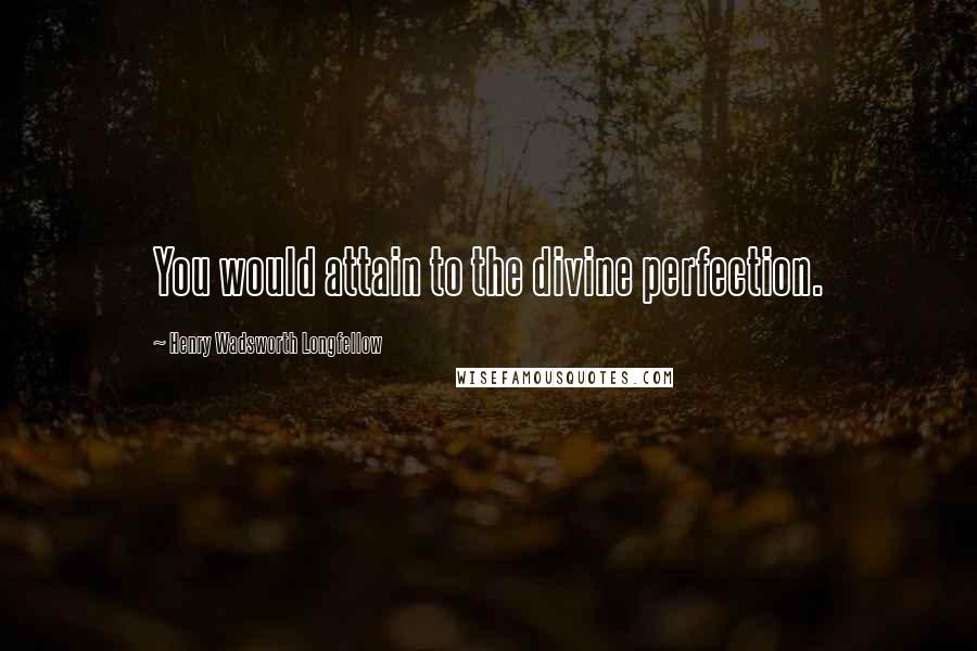 Henry Wadsworth Longfellow Quotes: You would attain to the divine perfection.