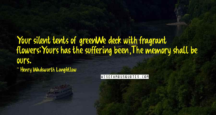 Henry Wadsworth Longfellow Quotes: Your silent tents of greenWe deck with fragrant flowers;Yours has the suffering been,The memory shall be ours.