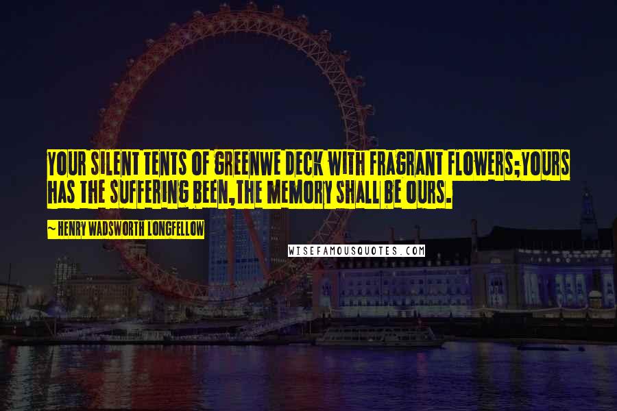 Henry Wadsworth Longfellow Quotes: Your silent tents of greenWe deck with fragrant flowers;Yours has the suffering been,The memory shall be ours.
