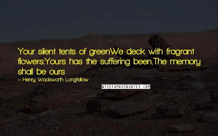 Henry Wadsworth Longfellow Quotes: Your silent tents of greenWe deck with fragrant flowers;Yours has the suffering been,The memory shall be ours.