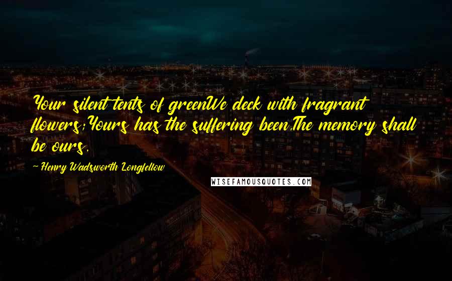 Henry Wadsworth Longfellow Quotes: Your silent tents of greenWe deck with fragrant flowers;Yours has the suffering been,The memory shall be ours.