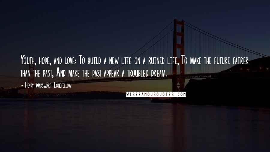 Henry Wadsworth Longfellow Quotes: Youth, hope, and love: To build a new life on a ruined life, To make the future fairer than the past, And make the past appear a troubled dream.