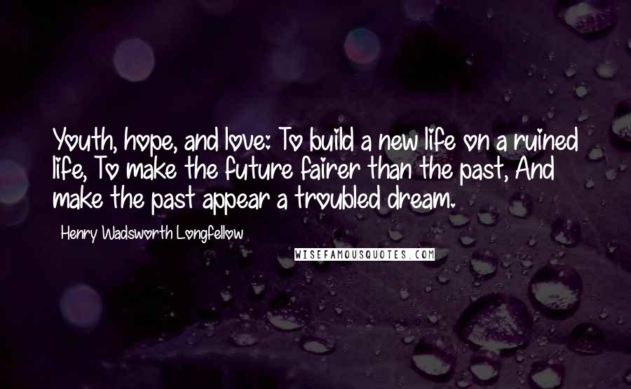 Henry Wadsworth Longfellow Quotes: Youth, hope, and love: To build a new life on a ruined life, To make the future fairer than the past, And make the past appear a troubled dream.