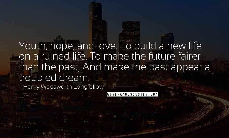 Henry Wadsworth Longfellow Quotes: Youth, hope, and love: To build a new life on a ruined life, To make the future fairer than the past, And make the past appear a troubled dream.