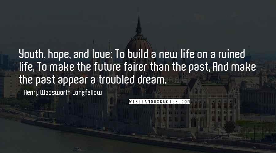 Henry Wadsworth Longfellow Quotes: Youth, hope, and love: To build a new life on a ruined life, To make the future fairer than the past, And make the past appear a troubled dream.