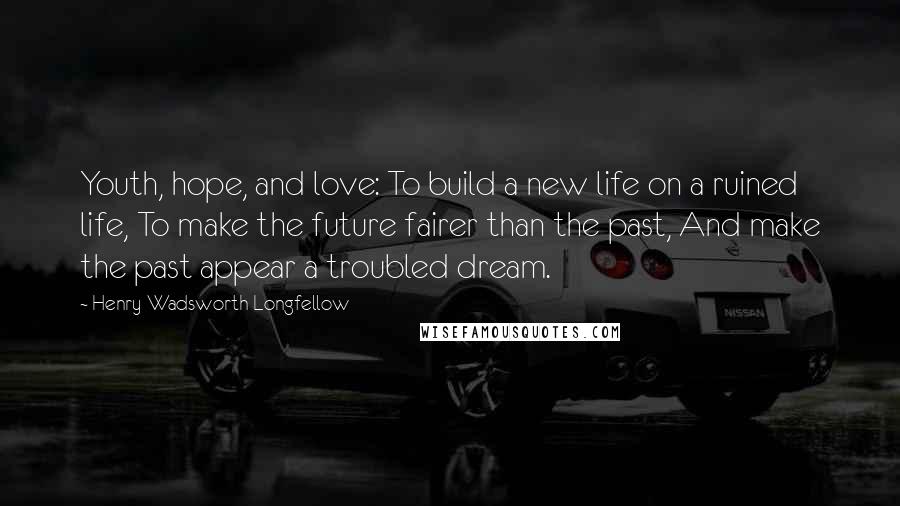 Henry Wadsworth Longfellow Quotes: Youth, hope, and love: To build a new life on a ruined life, To make the future fairer than the past, And make the past appear a troubled dream.