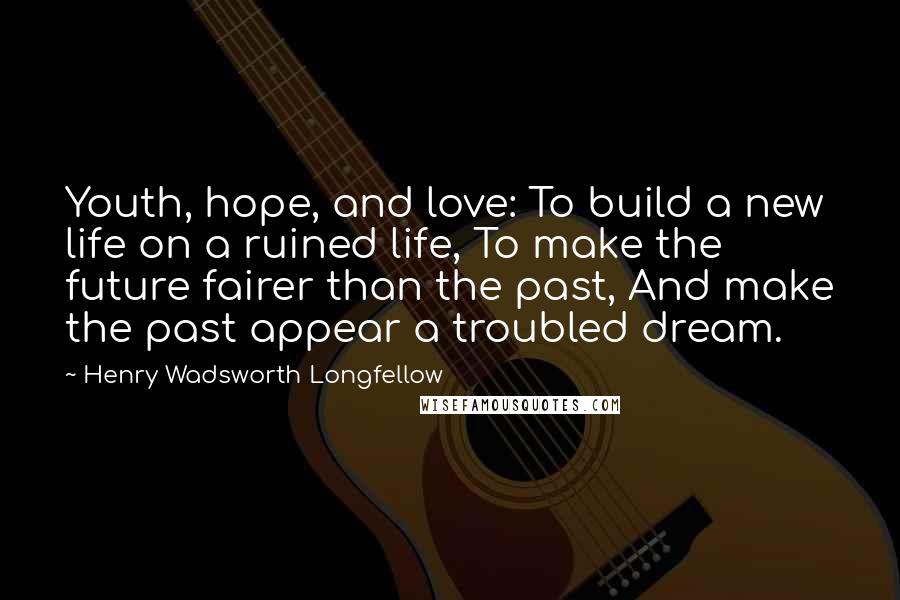 Henry Wadsworth Longfellow Quotes: Youth, hope, and love: To build a new life on a ruined life, To make the future fairer than the past, And make the past appear a troubled dream.