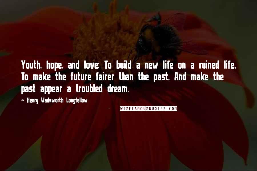 Henry Wadsworth Longfellow Quotes: Youth, hope, and love: To build a new life on a ruined life, To make the future fairer than the past, And make the past appear a troubled dream.
