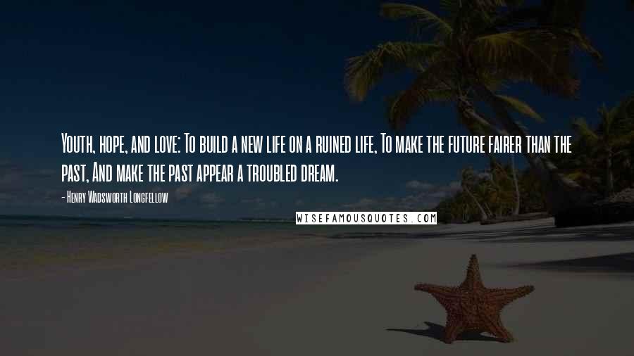 Henry Wadsworth Longfellow Quotes: Youth, hope, and love: To build a new life on a ruined life, To make the future fairer than the past, And make the past appear a troubled dream.