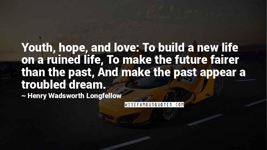 Henry Wadsworth Longfellow Quotes: Youth, hope, and love: To build a new life on a ruined life, To make the future fairer than the past, And make the past appear a troubled dream.
