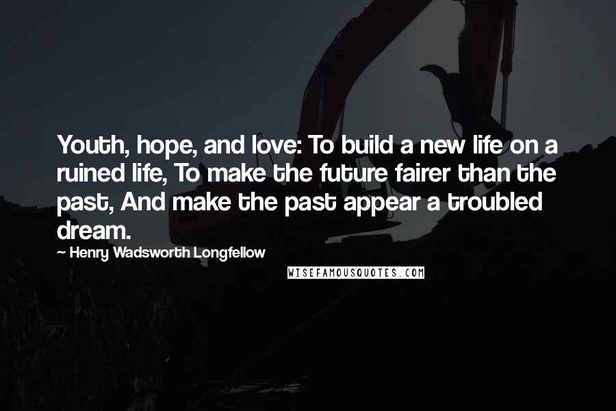 Henry Wadsworth Longfellow Quotes: Youth, hope, and love: To build a new life on a ruined life, To make the future fairer than the past, And make the past appear a troubled dream.