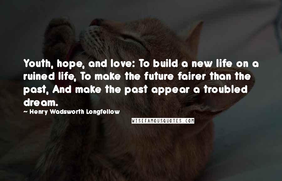 Henry Wadsworth Longfellow Quotes: Youth, hope, and love: To build a new life on a ruined life, To make the future fairer than the past, And make the past appear a troubled dream.