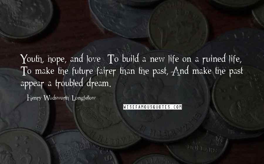Henry Wadsworth Longfellow Quotes: Youth, hope, and love: To build a new life on a ruined life, To make the future fairer than the past, And make the past appear a troubled dream.