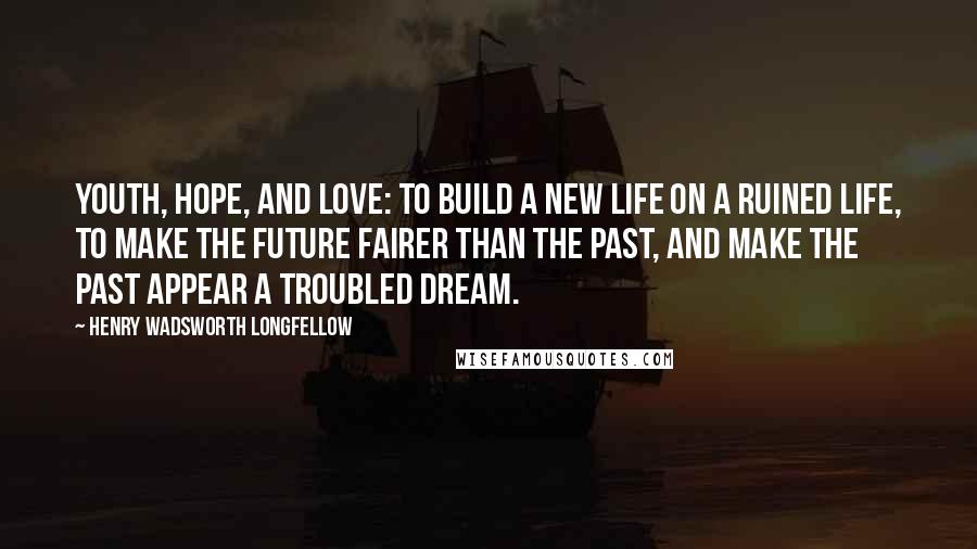 Henry Wadsworth Longfellow Quotes: Youth, hope, and love: To build a new life on a ruined life, To make the future fairer than the past, And make the past appear a troubled dream.