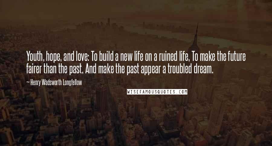 Henry Wadsworth Longfellow Quotes: Youth, hope, and love: To build a new life on a ruined life, To make the future fairer than the past, And make the past appear a troubled dream.