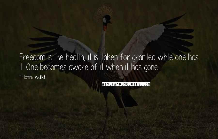 Henry Wallich Quotes: Freedom is like health, it is taken for granted while one has it. One becomes aware of it when it has gone.