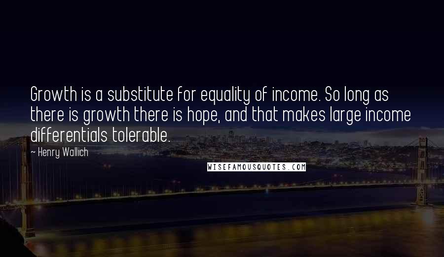 Henry Wallich Quotes: Growth is a substitute for equality of income. So long as there is growth there is hope, and that makes large income differentials tolerable.