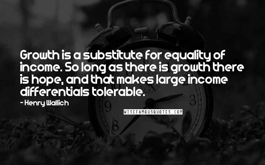 Henry Wallich Quotes: Growth is a substitute for equality of income. So long as there is growth there is hope, and that makes large income differentials tolerable.