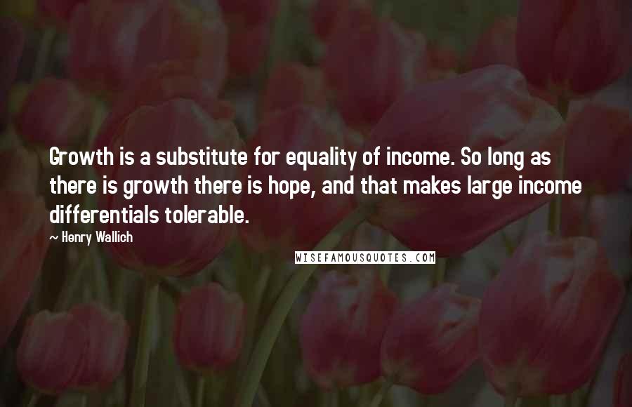 Henry Wallich Quotes: Growth is a substitute for equality of income. So long as there is growth there is hope, and that makes large income differentials tolerable.