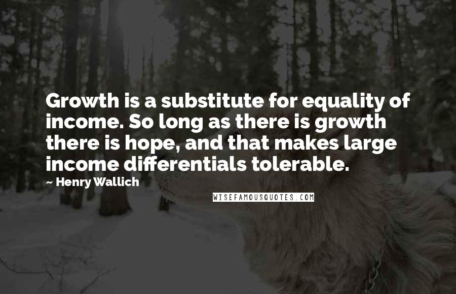 Henry Wallich Quotes: Growth is a substitute for equality of income. So long as there is growth there is hope, and that makes large income differentials tolerable.