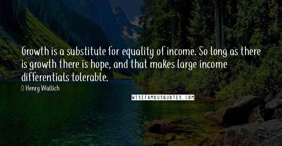 Henry Wallich Quotes: Growth is a substitute for equality of income. So long as there is growth there is hope, and that makes large income differentials tolerable.