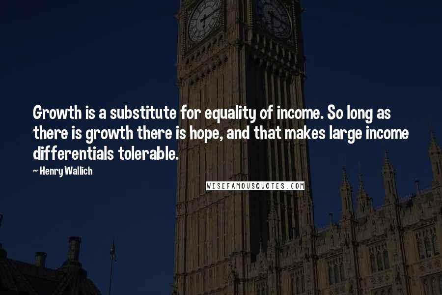 Henry Wallich Quotes: Growth is a substitute for equality of income. So long as there is growth there is hope, and that makes large income differentials tolerable.