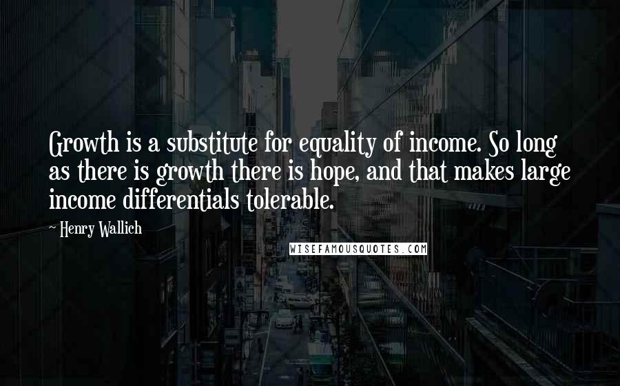 Henry Wallich Quotes: Growth is a substitute for equality of income. So long as there is growth there is hope, and that makes large income differentials tolerable.