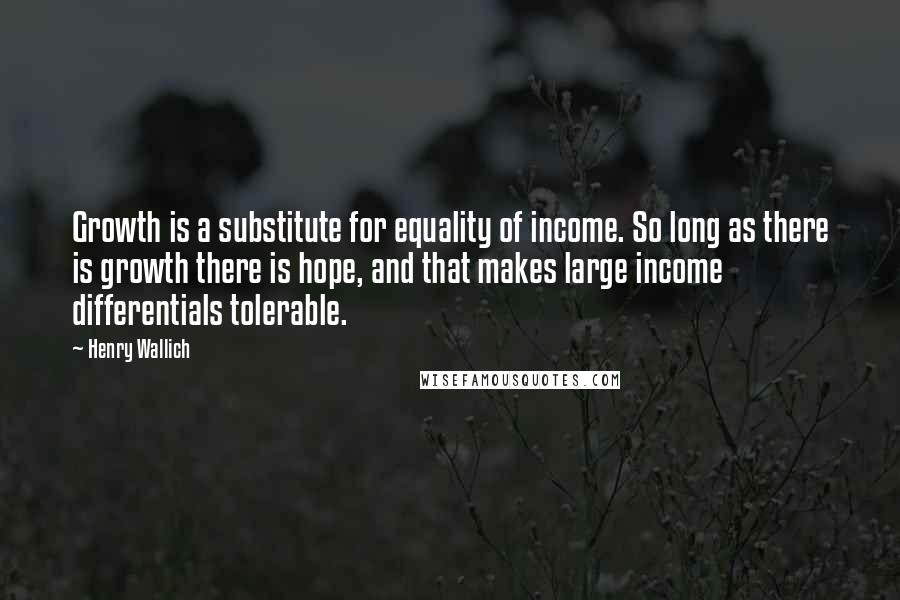 Henry Wallich Quotes: Growth is a substitute for equality of income. So long as there is growth there is hope, and that makes large income differentials tolerable.