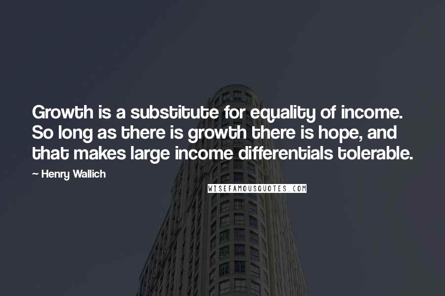 Henry Wallich Quotes: Growth is a substitute for equality of income. So long as there is growth there is hope, and that makes large income differentials tolerable.