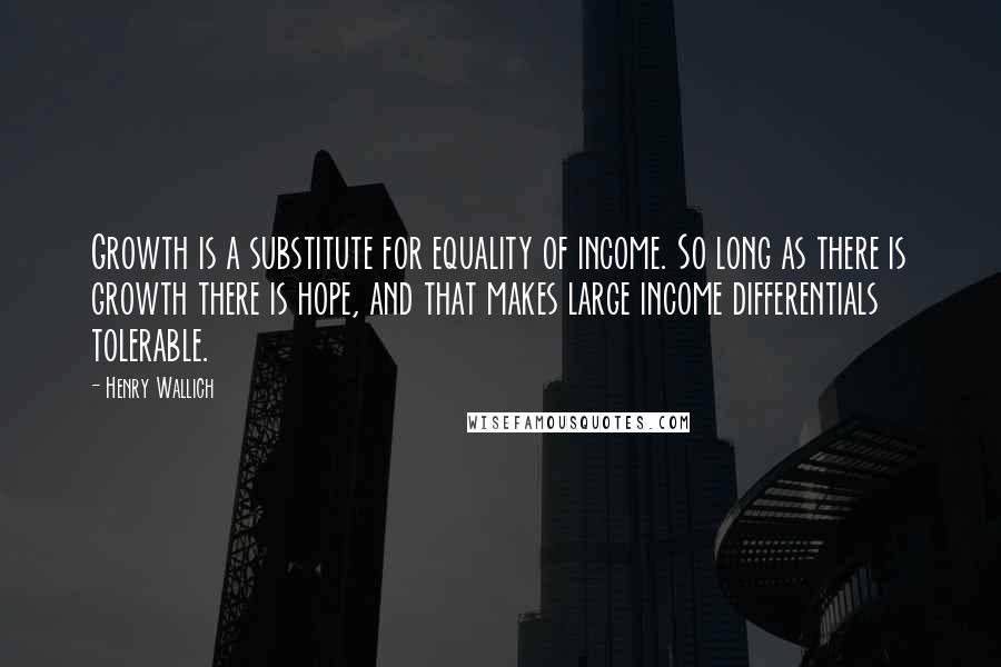 Henry Wallich Quotes: Growth is a substitute for equality of income. So long as there is growth there is hope, and that makes large income differentials tolerable.