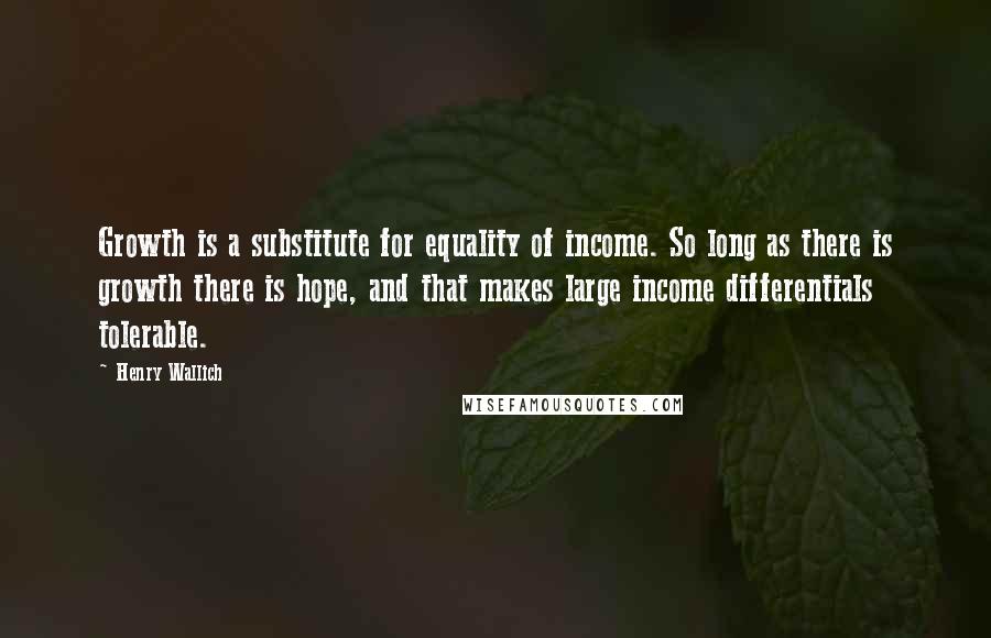 Henry Wallich Quotes: Growth is a substitute for equality of income. So long as there is growth there is hope, and that makes large income differentials tolerable.