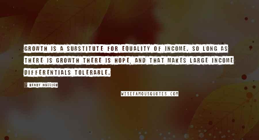 Henry Wallich Quotes: Growth is a substitute for equality of income. So long as there is growth there is hope, and that makes large income differentials tolerable.