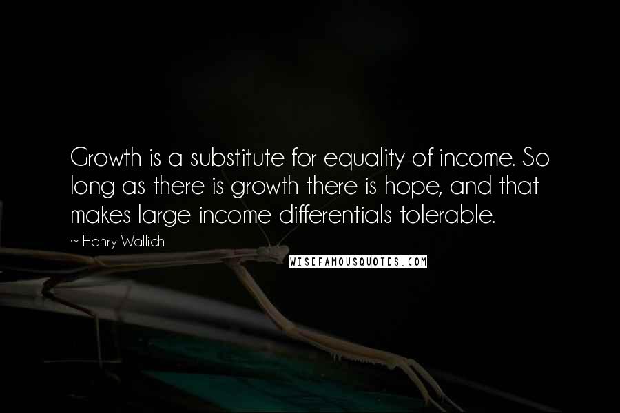 Henry Wallich Quotes: Growth is a substitute for equality of income. So long as there is growth there is hope, and that makes large income differentials tolerable.