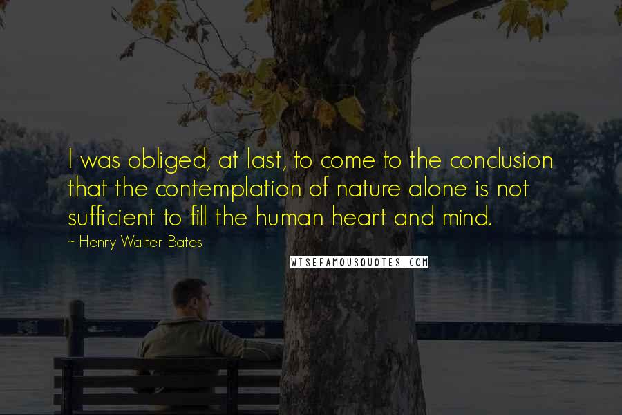 Henry Walter Bates Quotes: I was obliged, at last, to come to the conclusion that the contemplation of nature alone is not sufficient to fill the human heart and mind.
