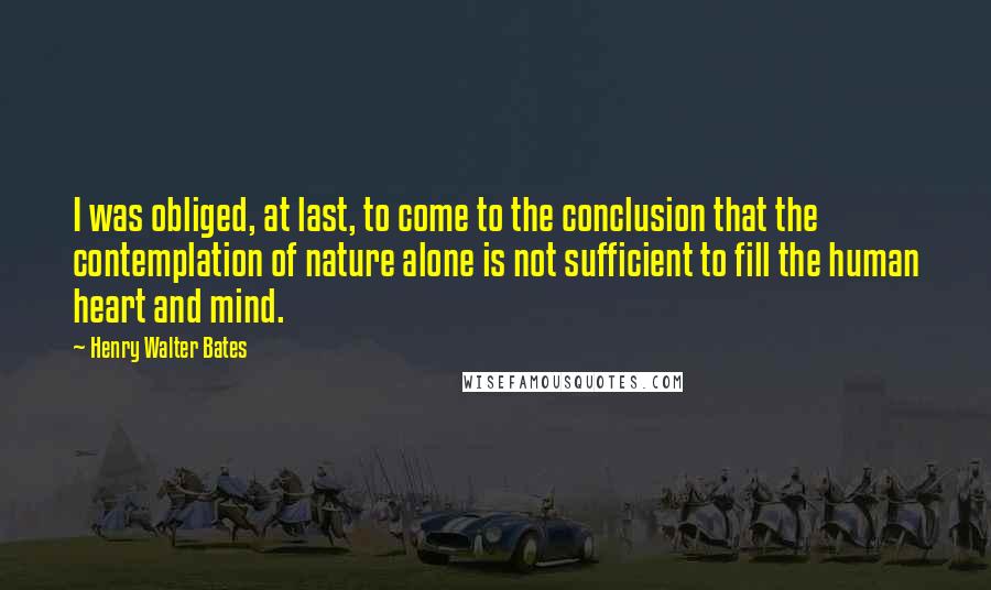 Henry Walter Bates Quotes: I was obliged, at last, to come to the conclusion that the contemplation of nature alone is not sufficient to fill the human heart and mind.