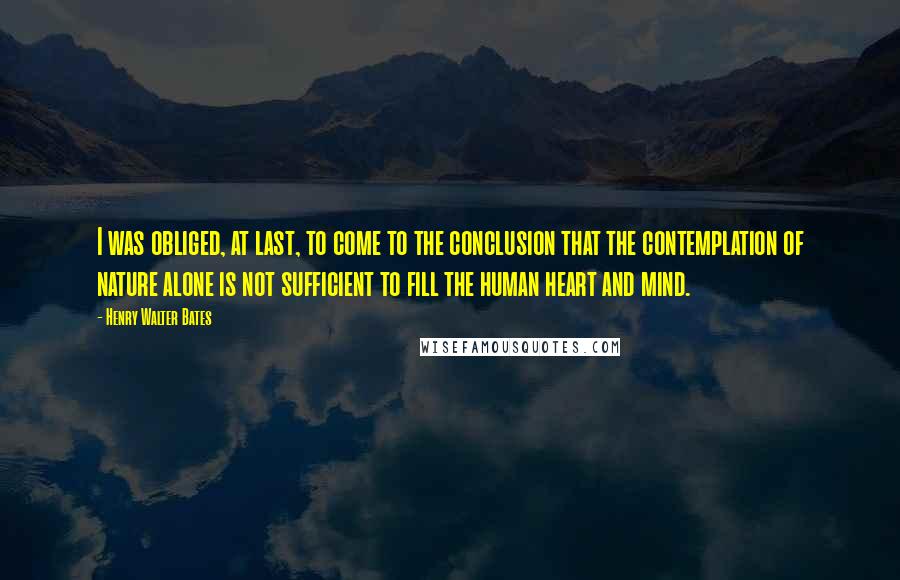 Henry Walter Bates Quotes: I was obliged, at last, to come to the conclusion that the contemplation of nature alone is not sufficient to fill the human heart and mind.