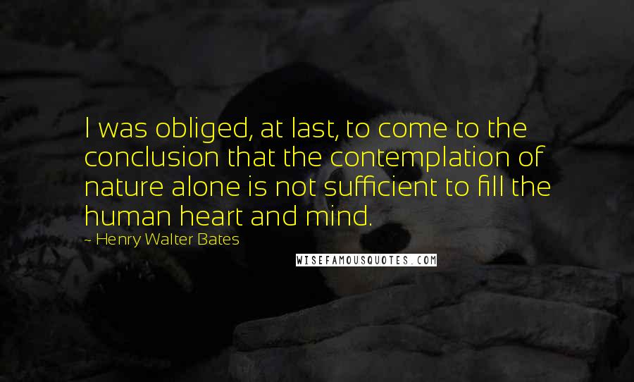 Henry Walter Bates Quotes: I was obliged, at last, to come to the conclusion that the contemplation of nature alone is not sufficient to fill the human heart and mind.