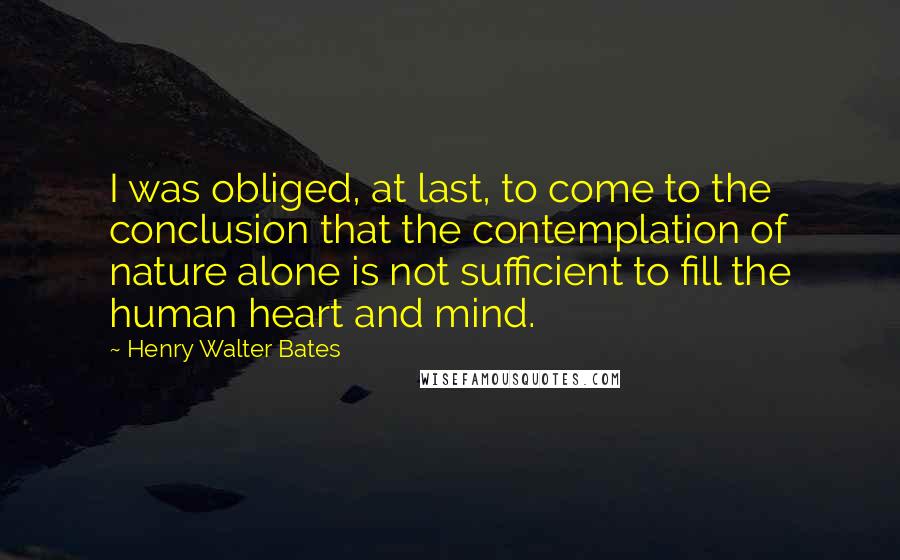 Henry Walter Bates Quotes: I was obliged, at last, to come to the conclusion that the contemplation of nature alone is not sufficient to fill the human heart and mind.