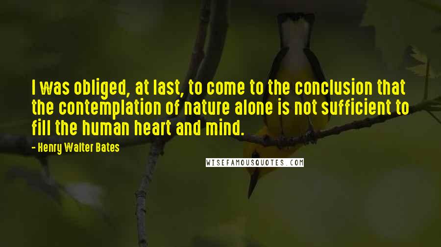 Henry Walter Bates Quotes: I was obliged, at last, to come to the conclusion that the contemplation of nature alone is not sufficient to fill the human heart and mind.