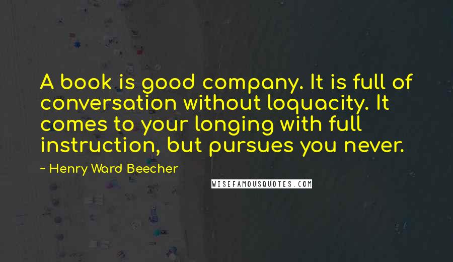 Henry Ward Beecher Quotes: A book is good company. It is full of conversation without loquacity. It comes to your longing with full instruction, but pursues you never.