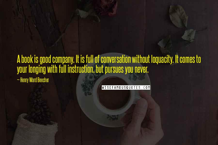 Henry Ward Beecher Quotes: A book is good company. It is full of conversation without loquacity. It comes to your longing with full instruction, but pursues you never.