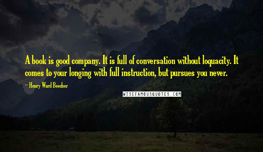 Henry Ward Beecher Quotes: A book is good company. It is full of conversation without loquacity. It comes to your longing with full instruction, but pursues you never.