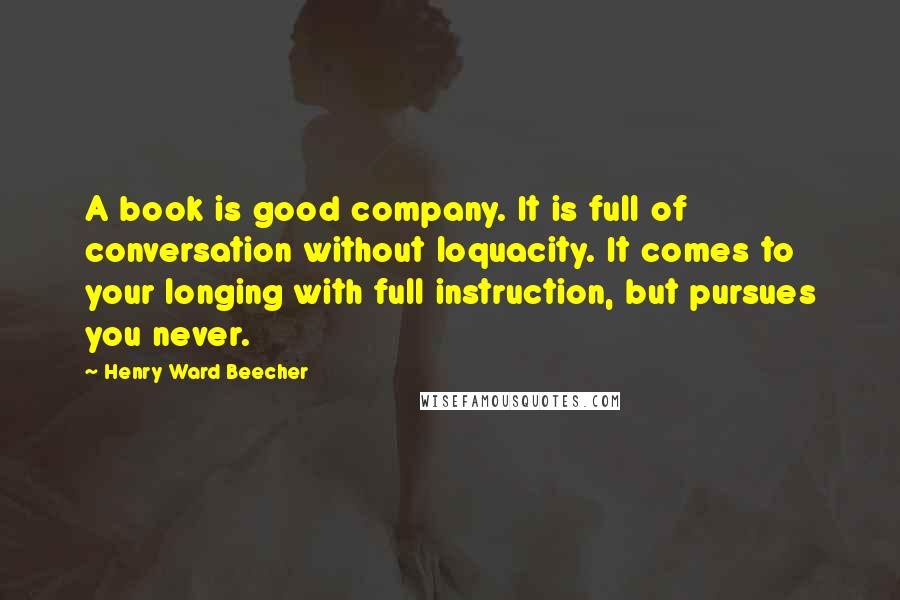 Henry Ward Beecher Quotes: A book is good company. It is full of conversation without loquacity. It comes to your longing with full instruction, but pursues you never.