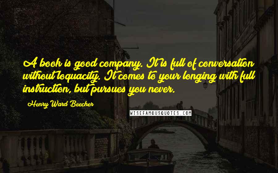 Henry Ward Beecher Quotes: A book is good company. It is full of conversation without loquacity. It comes to your longing with full instruction, but pursues you never.
