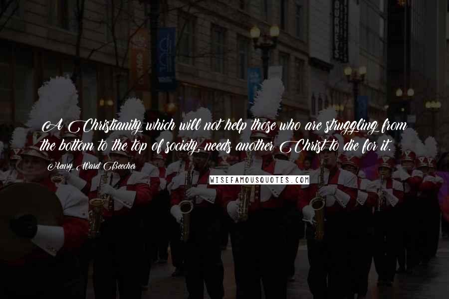 Henry Ward Beecher Quotes: A Christianity which will not help those who are struggling from the bottom to the top of society, needs another Christ to die for it.