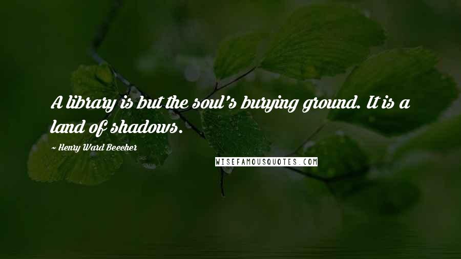 Henry Ward Beecher Quotes: A library is but the soul's burying ground. It is a land of shadows.